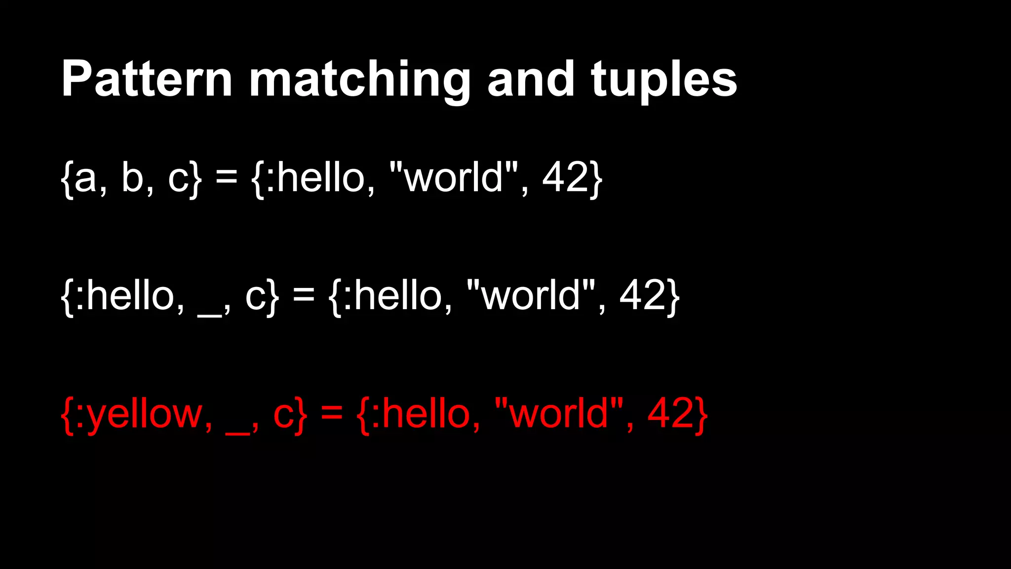 Pattern matching and tuples
{a, b, c} = {:hello, "world", 42}
{:hello, _, c} = {:hello, "world", 42}
{:yellow, _, c} = {:hello, "world", 42}
 