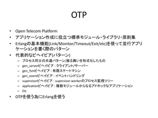OTP
• Open Telecom Platform
• アプリケーション作成に役立つ標準モジュール・ライブラリ・原則集
• Erlangの基本機能(Link/Monitor/Timeout/Exit/etc)を使って並行アプリ
ケーションを書く際のパターン
• 代表的なビヘイビア(パターン)
– プロセス同士の共通パターン/振る舞いを形式化したもの
– gen_serverビヘイビア : クライアント/サーバー
– gen_fsmビヘイビア : 有限ステートマシン
– gen_eventビヘイビア : イベントハンドリング
– supervisorビヘイビア : supervisor-workerのプロセス監視ツリー
– applicationビヘイビア : 複数モジュールからなるアドホックなアプリケーション
– Etc
• OTPを使う為にErlangを使う
 