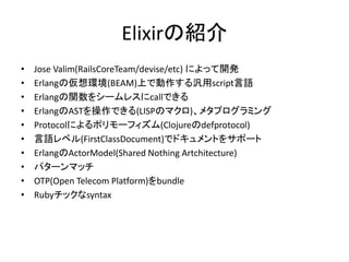 Elixirの紹介
• Jose Valim(RailsCoreTeam/devise/etc) によって開発
• Erlangの仮想環境(BEAM)上で動作する汎用script言語
• Erlangの関数をシームレスにcallできる
• ErlangのASTを操作できる(LISPのマクロ)、メタプログラミング
• Protocolによるポリモーフィズム(Clojureのdefprotocol)
• 言語レベル(FirstClassDocument)でドキュメントをサポート
• ErlangのActorModel(Shared Nothing Artchitecture)
• パターンマッチ
• OTP(Open Telecom Platform)をbundle
• Rubyチックなsyntax
 