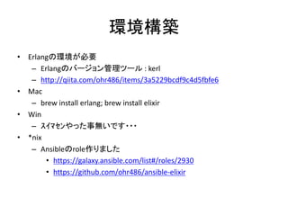 環境構築
• Erlangの環境が必要
– Erlangのバージョン管理ツール : kerl
– http://qiita.com/ohr486/items/3a5229bcdf9c4d5fbfe6
• Mac
– brew install erlang; brew install elixir
• Win
– ｽｲﾏｾﾝやった事無いです・・・
• *nix
– Ansibleのrole作りました
• https://galaxy.ansible.com/list#/roles/2930
• https://github.com/ohr486/ansible-elixir
 
