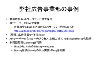 弊社広告事業部の事例
• 動画広告ネットワークサービスで採用
• APIサーバーをElixirで実装
– 大量のリクエストをさばけるAPIサーバーが欲しかった
– http://qiita.com/ohr486/items/a6bf071f1fe26f5108ab
• （管理、広告掲載サイトはRails）
• APIサーバーからRDBへのアクセスは無し、全て Redis(Dynamo) から取得
• 非同期処理はSidekiqを利用
– Elixirから、RailsのSidekiqへenqueue
– Sidekiq互換(SidekiqのElixir実装)のexqを利用
 