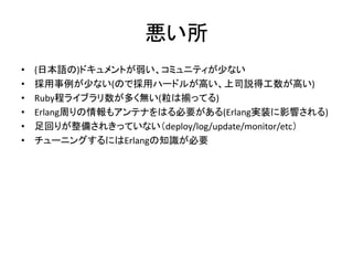 悪い所
• (日本語の)ドキュメントが弱い、コミュニティが少ない
• 採用事例が少ない(ので採用ハードルが高い、上司説得工数が高い)
• Ruby程ライブラリ数が多く無い(粒は揃ってる)
• Erlang周りの情報もアンテナをはる必要がある(Erlang実装に影響される)
• 足回りが整備されきっていない（deploy/log/update/monitor/etc）
• チューニングするにはErlangの知識が必要
 