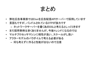 まとめ
• 弊社広告事業部ではElixirを広告配信APIサーバーで採用しています
• 言語もですが、バンドルされているOTPが強力です
– ネットワークサーバーを書く為のDSLと考えるとしっくりきます
• まだ採用事例は多くありませんが、今後トレンドになるのでは
• マルチプロセッサマシンに相性が良い、スケールがし易い
• アクターモデルのパラダイムで考える必要がある
– 何も考えずに作ると性能が出ないので注意
 