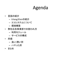 Agenda
• 言語の紹介
– Erlang/Elixirの紹介
– エコシステムについて
– 環境構築
• 弊社広告事業部での使われ方
– 利用モジュール
– サービスの構成
• 所感
– 良い/悪い所
– ハマった所
• まとめ
 