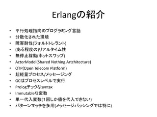 Erlangの紹介
• 平行処理指向のプログラミング言語
• 分散化された環境
• 障害耐性(フォルトトレラント)
• (ある程度の)リアルタイム性
• 無停止稼動(ホットスワップ)
• ActorModel(Shared Nothing Artchitecture)
• OTP(Open Telecom Platform)
• 超軽量プロセス/メッセージング
• GCはプロセスレベルで実行
• Prologチックなsyntax
• Immutableな変数
• 単一代入変数(１回しか値を代入できない)
• パターンマッチを多用(メッセージパッシングでは特に)
 