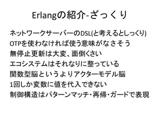 Erlangの紹介-ざっくり
ネットワークサーバーのDSL(と考えるとしっくり)
OTPを使わなければ使う意味がなさそう
無停止更新は大変、面倒くさい
エコシステムはそれなりに整っている
関数型脳というよりアクターモデル脳
1回しか変数に値を代入できない
制御構造はパターンマッチ・再帰・ガードで表現
 