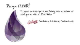 Porque ELIXIR?
Semântica, Eficiência, Confiabilidade
”Eu gostei de tudo que vi em Erlang, mas eu odiava as
coisas que eu não vi” José Valim
 