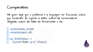 Comparativo
1
2
3
4
5
-module(hello_world).
-compile(export_all).
say_hello(Name) →
io:print(“Hello ~p~n”, [Name]).
Há quem diga que o problema é a linguagem ser funcional, outros
que reclamam do suporte a testes, outros da nomenclatura
utilizada, outros da falta de ferramentas e etc.
 
