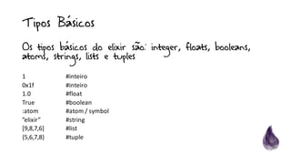 Tipos Básicos
Os tipos básicos do elixir são: integer, floats, booleans,
atoms, strings, lists e tuples
1	 #inteiro
0x1f	 #inteiro
1.0	 #float
True	 #boolean
:atom #atom	/	symbol
”elixir”	 #string
[9,8,7,6]	 #list
{5,6,7,8}	 #tuple
 