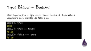 Tipos Básicos – Booleans
Elixir suporta true e false como valores booleanos; todo valor é
verdadeiro com excessão de false e nil:
 