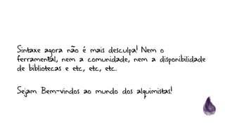 Sintaxe agora não é mais desculpa! Nem o
ferramental, nem a comunidade, nem a disponibilidade
de bibliotecas e etc, etc, etc.
Sejam Bem-vindos ao mundo dos alquimistas!
 