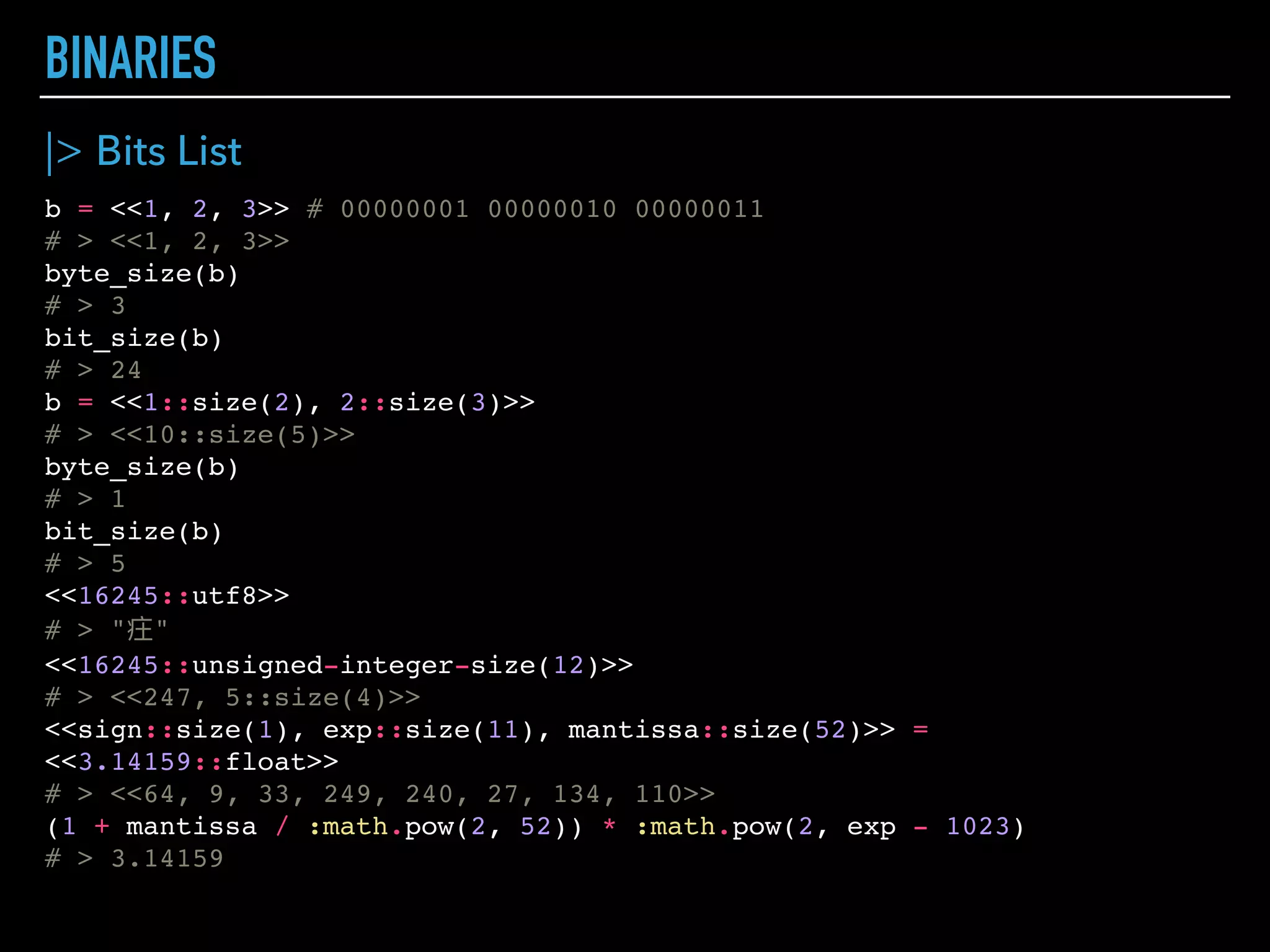 COLLECTION TYPES
{1, :atom, "string", {:another, :tuple}}
# > {1, :atom, "string", {:another, :tuple}}
[1, :atom, "string", [:another, :list]]
# > [1, :atom, "string", [:another, :list]]
[first_name: "Menya", last_name: "Musashi"]
# > [first_name: "Menya", last_name: "Musashi"]
f = fn args -> "#{Keyword.get(args, :first_name)} #{Keyword.get(args, :last_name)}" end
# > #Function<6.52032458/1 in :erl_eval.expr/5>
f.(first_name: "Menya", last_name: "Musashi") #
# > "Menya Musashi"
%{1 => :atom, "string" => %{ another: :map}, "exp" <> "ressions" => 2 + 2}
# > %{1 => :atom, "expressions" => 4, "string" => %{another: :map}}
%{"key" => "value1", "key" => "value2"}
# > %{"key" => "value2"}
m = %{some_key: "some_value"}
# > %{some_key: "some_value"}
m[:some_key]
# > "some_value"
m.some_key # shortcut for getting value by symbol key
# > "some_value"
<<1, 2>> # 0000000100000010 – 2 bytes (by default)
# > <<1, 2>>
bitstring = <<1 :: size(2), 2 :: size(4)>> # 00010010 – 1 byte
# > <<18::size(6)>>
bit_size(bitstring)
# > 6
byte_size(bitstring)
# > 1
 