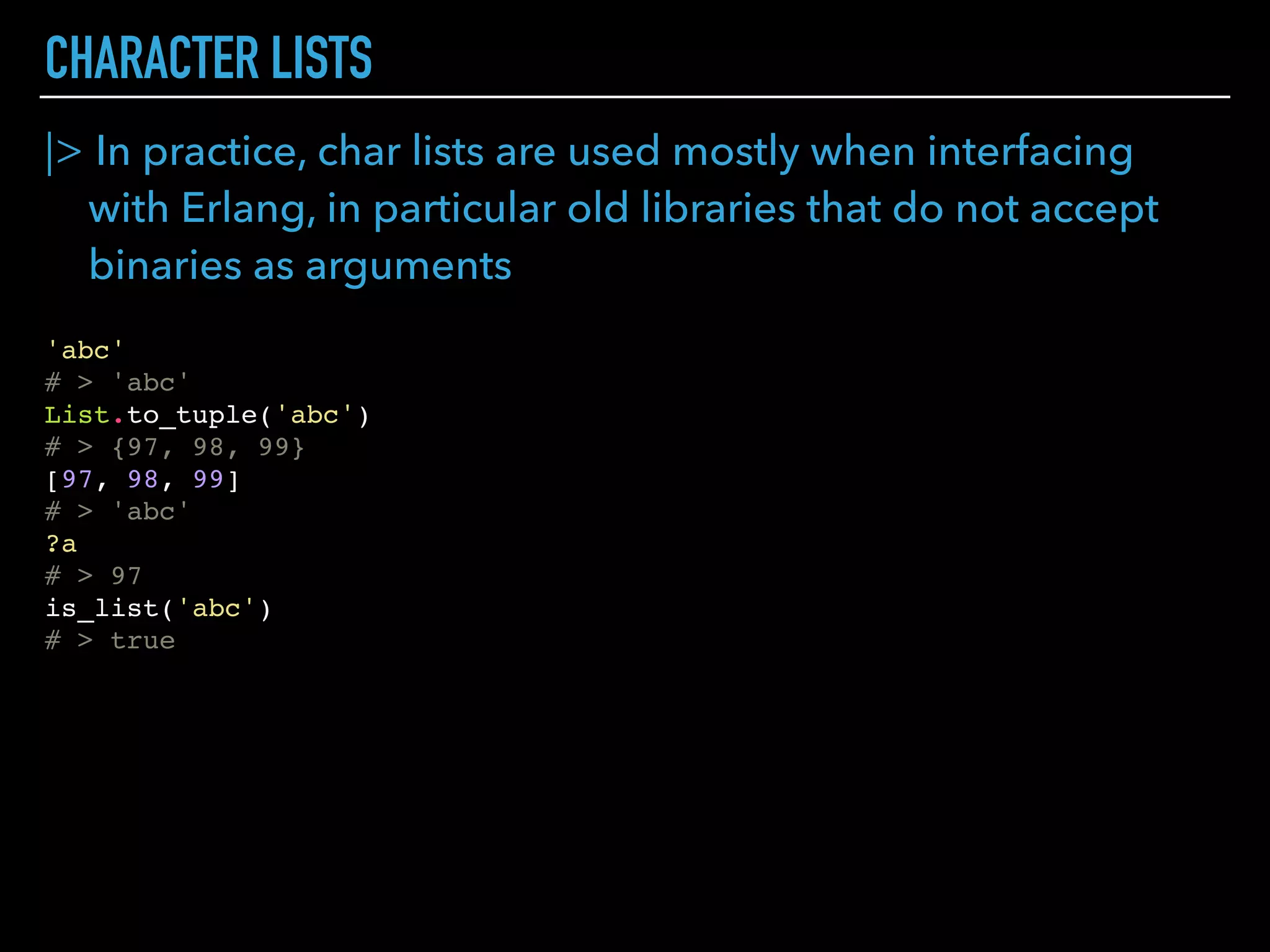 BINARIES
|> Bits List
b = <<1, 2, 3>> # 00000001 00000010 00000011
# > <<1, 2, 3>>
byte_size(b)
# > 3
bit_size(b)
# > 24
b = <<1::size(2), 2::size(3)>>
# > <<10::size(5)>>
byte_size(b)
# > 1
bit_size(b)
# > 5
<<16245::utf8>>
# > "㽵"
<<16245::unsigned-integer-size(12)>>
# > <<247, 5::size(4)>>
<<sign::size(1), exp::size(11), mantissa::size(52)>> =
<<3.14159::float>>
# > <<64, 9, 33, 249, 240, 27, 134, 110>>
(1 + mantissa / :math.pow(2, 52)) * :math.pow(2, exp - 1023)
# > 3.14159
 
