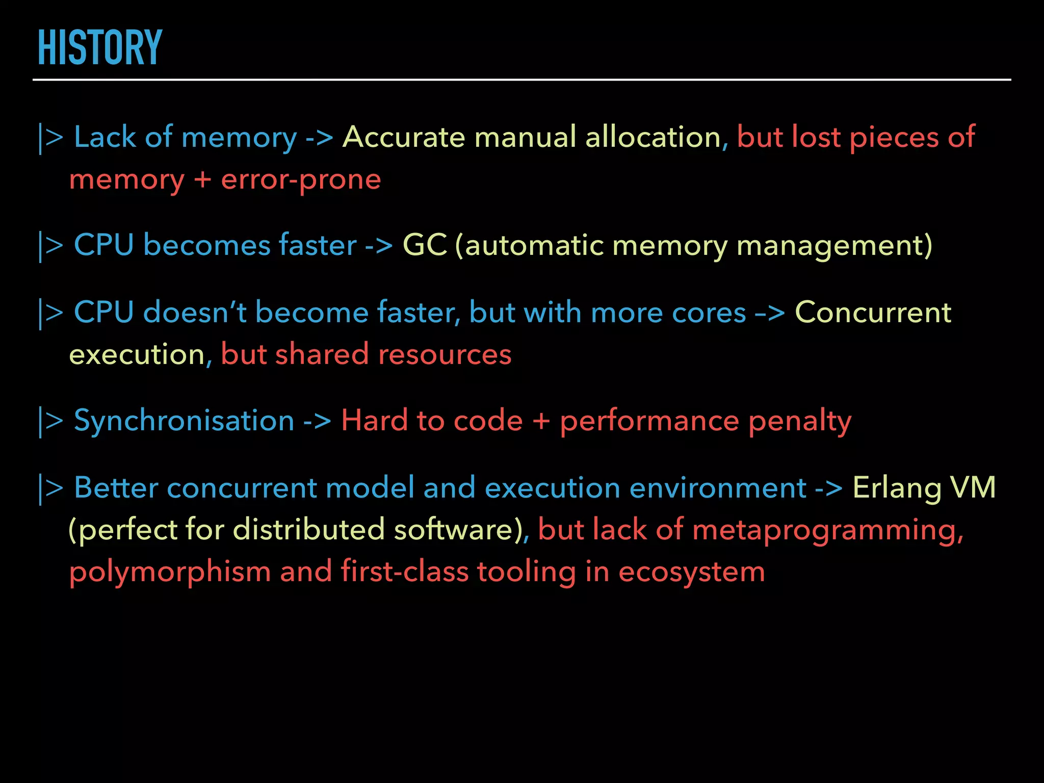 |> Lack of memory -> Accurate manual allocation, but lost pieces of
memory + error-prone
|> CPU becomes faster -> GC (automatic memory management)
|> CPU doesn’t become faster, but with more cores –> Concurrent
execution, but shared resources
|> Synchronisation -> Hard to code + performance penalty
|> Better concurrent model and execution environment -> Erlang VM
(perfect for distributed software), but lack of metaprogramming,
polymorphism and ﬁrst-class tooling in ecosystem
HISTORY
 