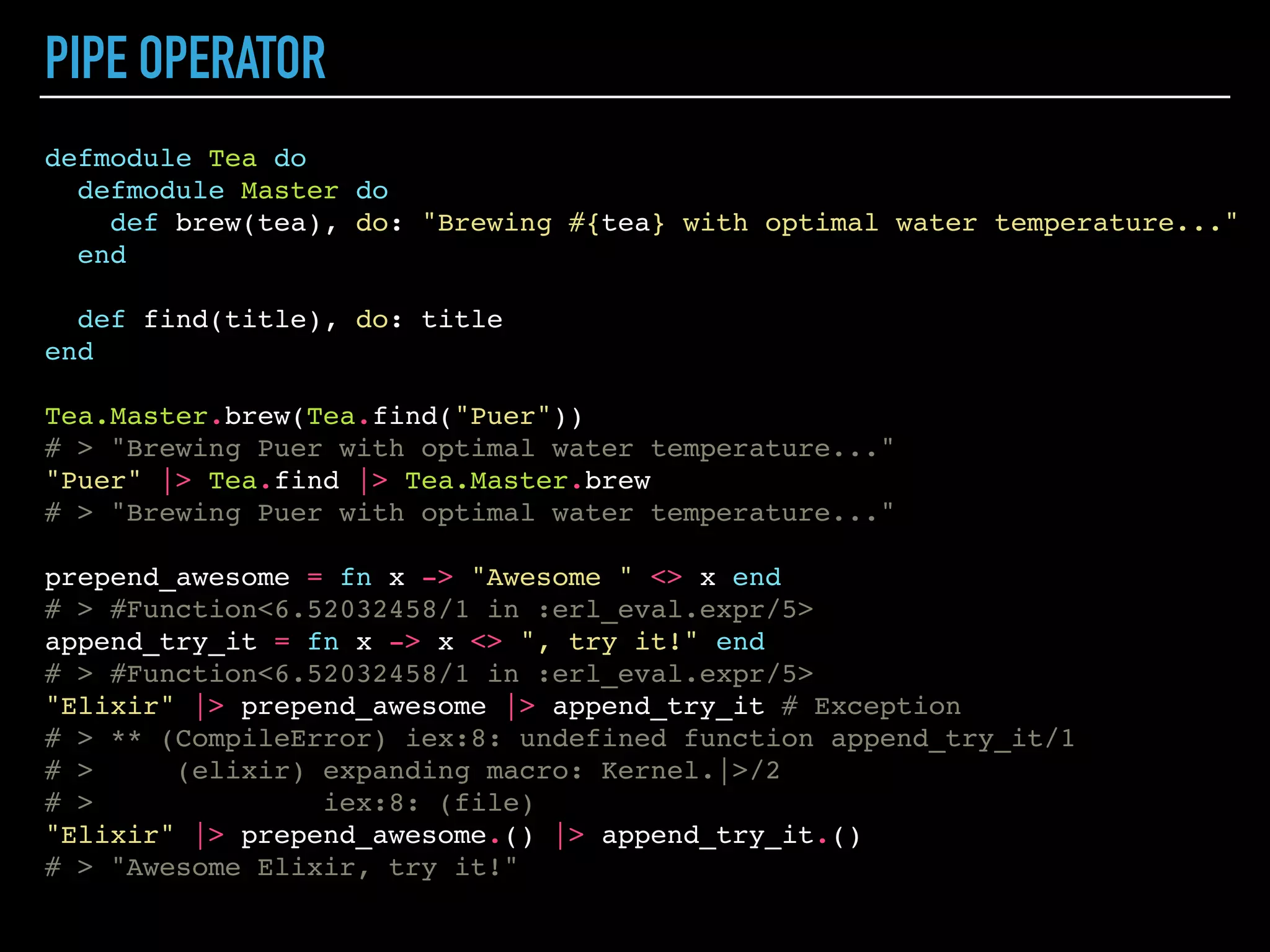 NAMED FUNCTIONS
defmodule Tea do
def brew(tea, water_temperature  90)
def brew(tea, water_temperature) when tea == "Gyokuro" do
"Made in Japan. Brewing #{tea} (#{water_temperature} C)..."
end
def brew(tea, water_temperature) when tea == "Tieguanyin" do
"Made in Chaina. Brewing #{tea} (#{water_temperature} C)..."
end
def brew(tea, water_temperature) do
"Brewing #{tea} (#{water_temperature} C)..."
end
defp think(topic) do
"Thinking about #{topic}..."
end
end
Tea.brew("Puer")
# > "Brewing Puer (90 C)..."
Tea.brew("Gyokuro")
# > "Made in Japan. Brewing Gyokuro (90 C)..."
Tea.brew("Gyokuro", 60)
# > "Made in Japan. Brewing Gyokuro (60 C)..."
Tea.brew("Tieguanyin", 80)
# > "Made in Chaina. Brewing Tieguanyin (80 C)..."
Tea.think("Eternity") # Check spelling
# > ** (UndefinedFunctionError) function Tea.think/1 is
undefined or private
# > Tea.think("Eternity")
 