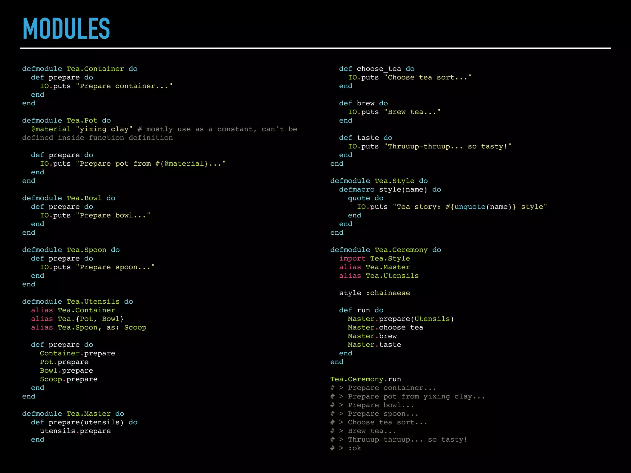 PIPE OPERATOR
defmodule Tea do
defmodule Master do
def brew(tea), do: "Brewing #{tea} with optimal water temperature..."
end
def find(title), do: title
end
Tea.Master.brew(Tea.find("Puer"))
# > "Brewing Puer with optimal water temperature..."
"Puer" |> Tea.find |> Tea.Master.brew
# > "Brewing Puer with optimal water temperature..."
prepend_awesome = fn x -> "Awesome " <> x end
# > #Function<6.52032458/1 in :erl_eval.expr/5>
append_try_it = fn x -> x <> ", try it!" end
# > #Function<6.52032458/1 in :erl_eval.expr/5>
"Elixir" |> prepend_awesome |> append_try_it # Exception
# > ** (CompileError) iex:8: undefined function append_try_it/1
# > (elixir) expanding macro: Kernel.|>/2
# > iex:8: (file)
"Elixir" |> prepend_awesome.() |> append_try_it.()
# > "Awesome Elixir, try it!"
 