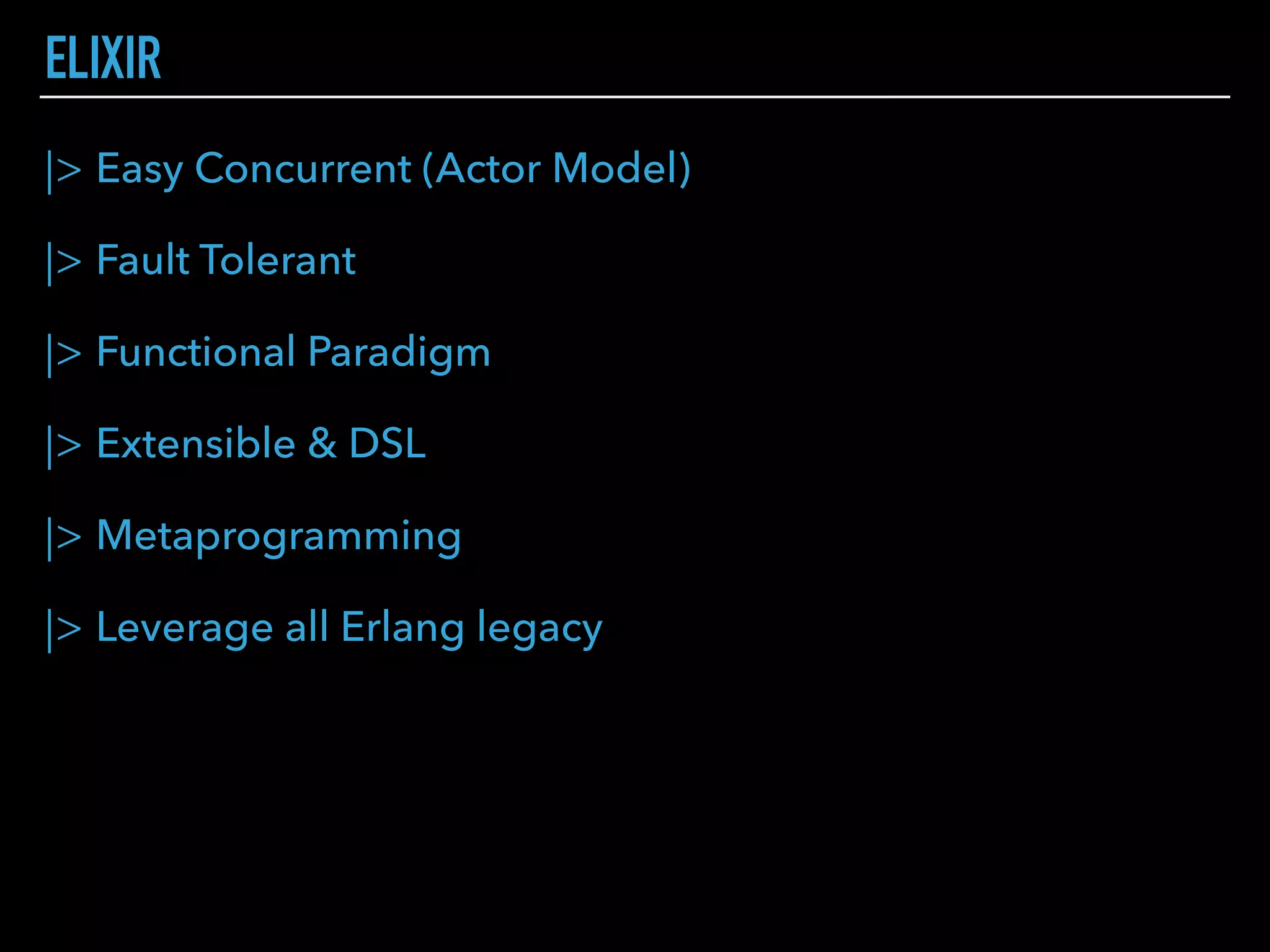 |> Easy Concurrent (Actor Model)
|> Fault Tolerant
|> Functional Paradigm
|> Extensible & DSL
|> Metaprogramming
|> Leverage all Erlang legacy
ELIXIR
 