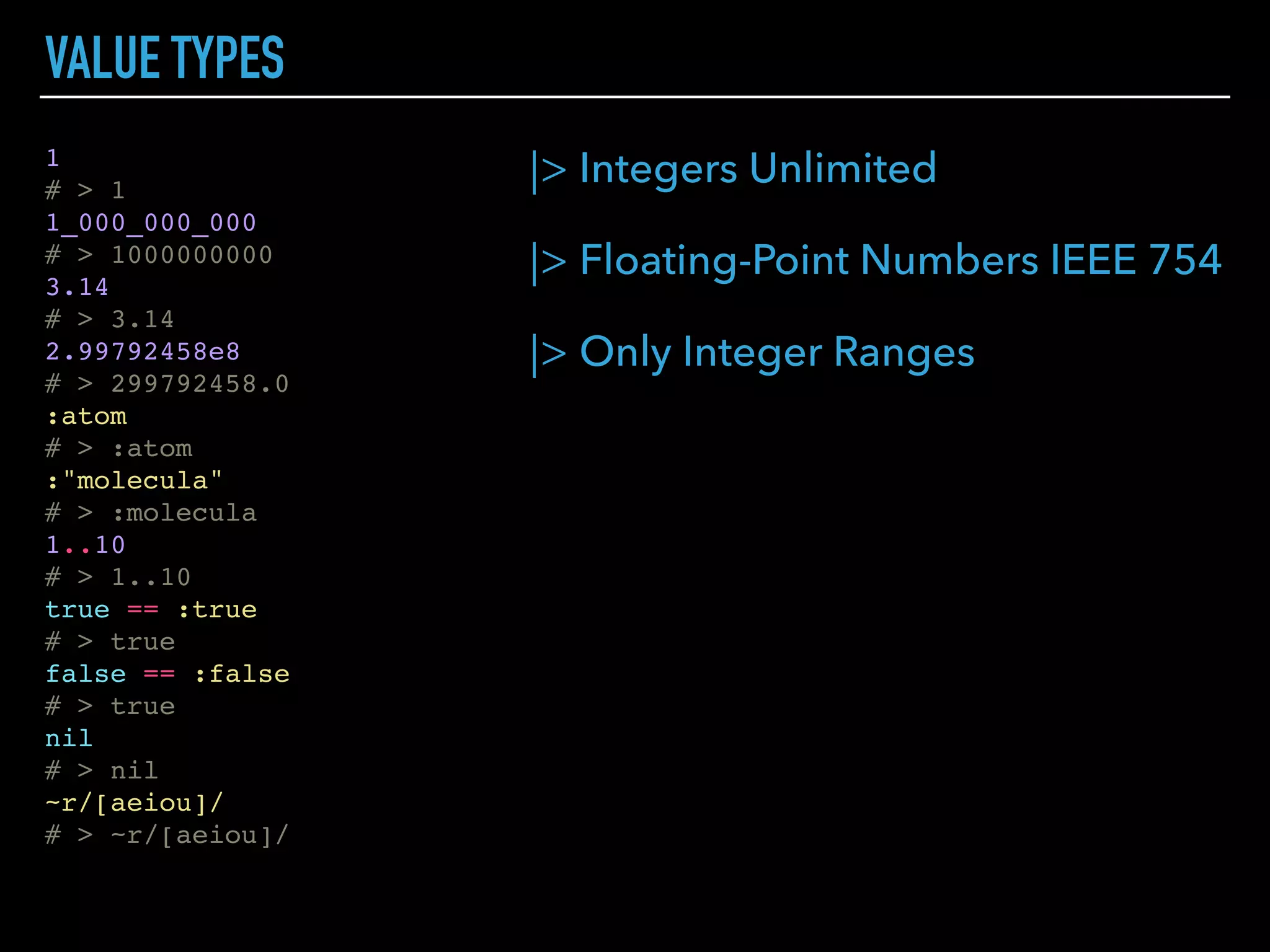 |> Integers Unlimited
|> Floating-Point Numbers IEEE 754
|> Only Integer Ranges
VALUE TYPES
1
# > 1
1_000_000_000
# > 1000000000
3.14
# > 3.14
2.99792458e8
# > 299792458.0
:atom
# > :atom
:"molecula"
# > :molecula
1..10
# > 1..10
true == :true
# > true
false == :false
# > true
nil
# > nil
~r/[aeiou]/
# > ~r/[aeiou]/
 