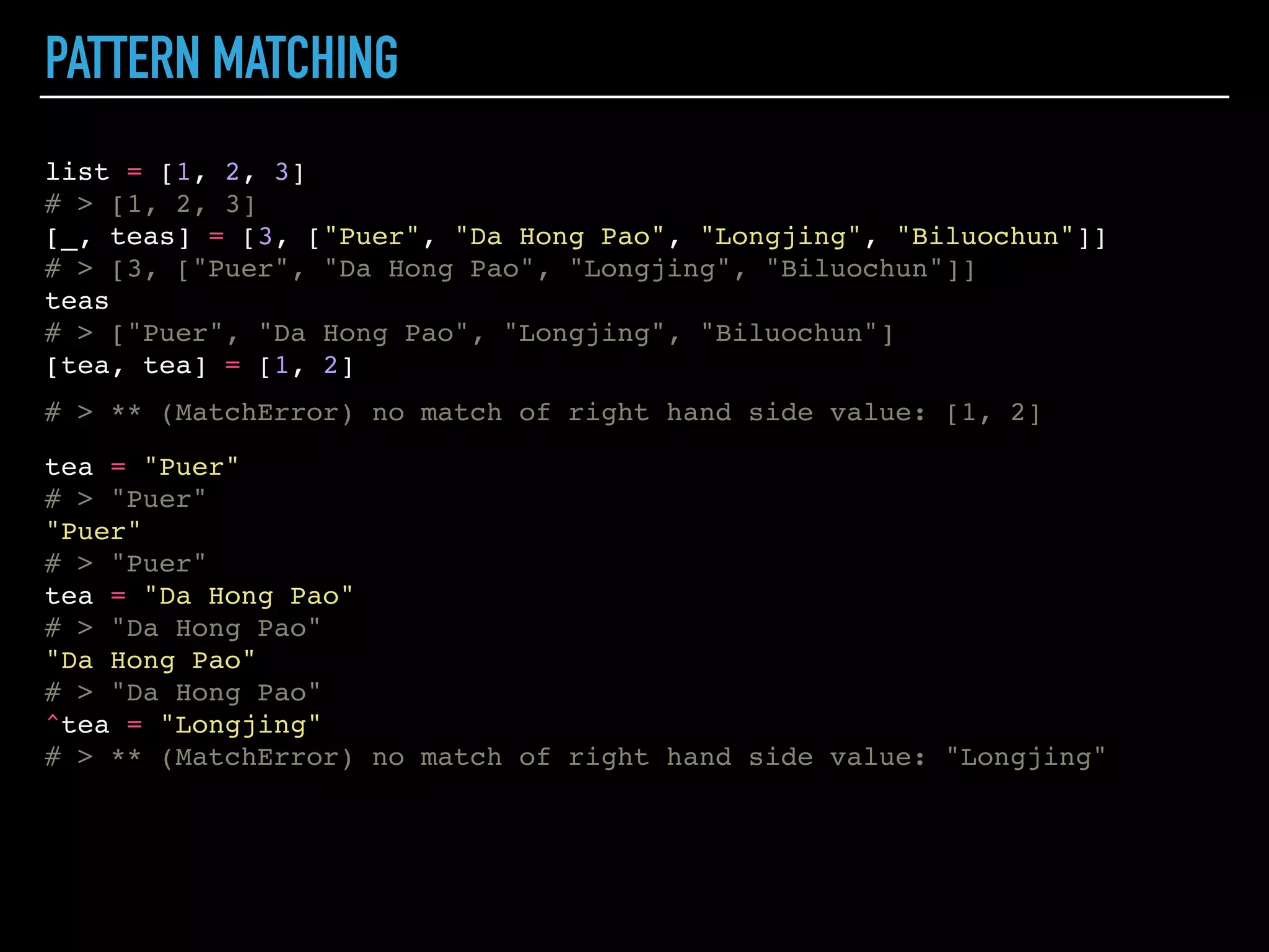 PATTERN MATCHING
list = [1, 2, 3]
# > [1, 2, 3]
[_, teas] = [3, ["Puer", "Da Hong Pao", "Longjing", "Biluochun"]]
# > [3, ["Puer", "Da Hong Pao", "Longjing", "Biluochun"]]
teas
# > ["Puer", "Da Hong Pao", "Longjing", "Biluochun"]
[tea, tea] = [1, 2]
 