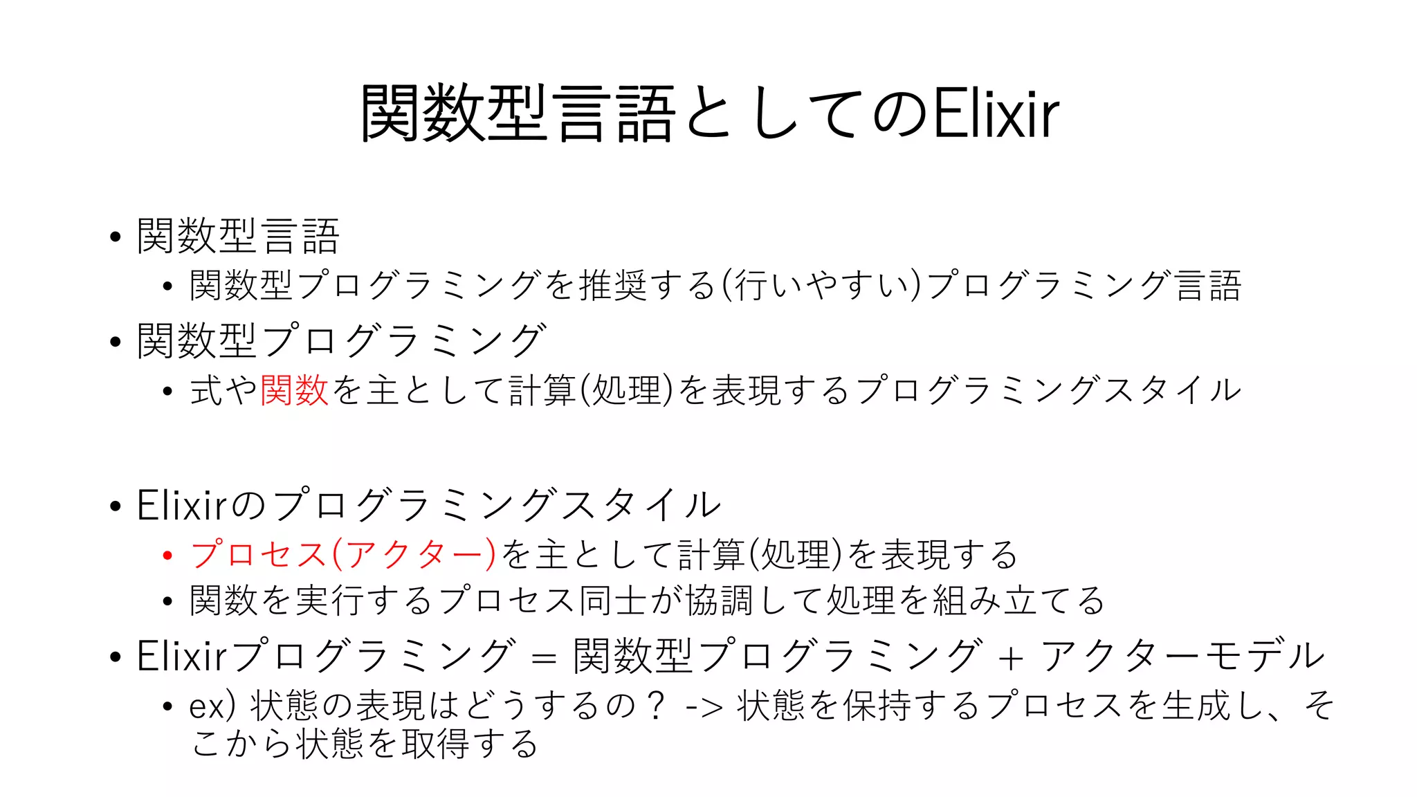 関数型言語としてのElixir
• 関数型言語
• 関数型プログラミングを推奨する(行いやすい)プログラミング言語
• 関数型プログラミング
• 式や関数を主として計算(処理)を表現するプログラミングスタイル
• Elixirのプログラミングスタイル
• プロセス(アクター)を主として計算(処理)を表現する
• 関数を実行するプロセス同士が協調して処理を組み立てる
• Elixirプログラミング = 関数型プログラミング + アクターモデル
• ex) 状態の表現はどうするの？ -> 状態を保持するプロセスを生成し、そ
こから状態を取得する
 