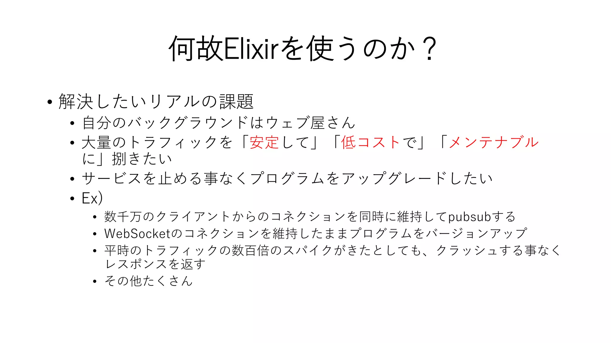 何故Elixirを使うのか？
• 解決したいリアルの課題
• 自分のバックグラウンドはウェブ屋さん
• 大量のトラフィックを「安定して」「低コストで」「メンテナブル
に」捌きたい
• サービスを止める事なくプログラムをアップグレードしたい
• Ex)
• 数千万のクライアントからのコネクションを同時に維持してpubsubする
• WebSocketのコネクションを維持したままプログラムをバージョンアップ
• 平時のトラフィックの数百倍のスパイクがきたとしても、クラッシュする事なく
レスポンスを返す
• その他たくさん
 