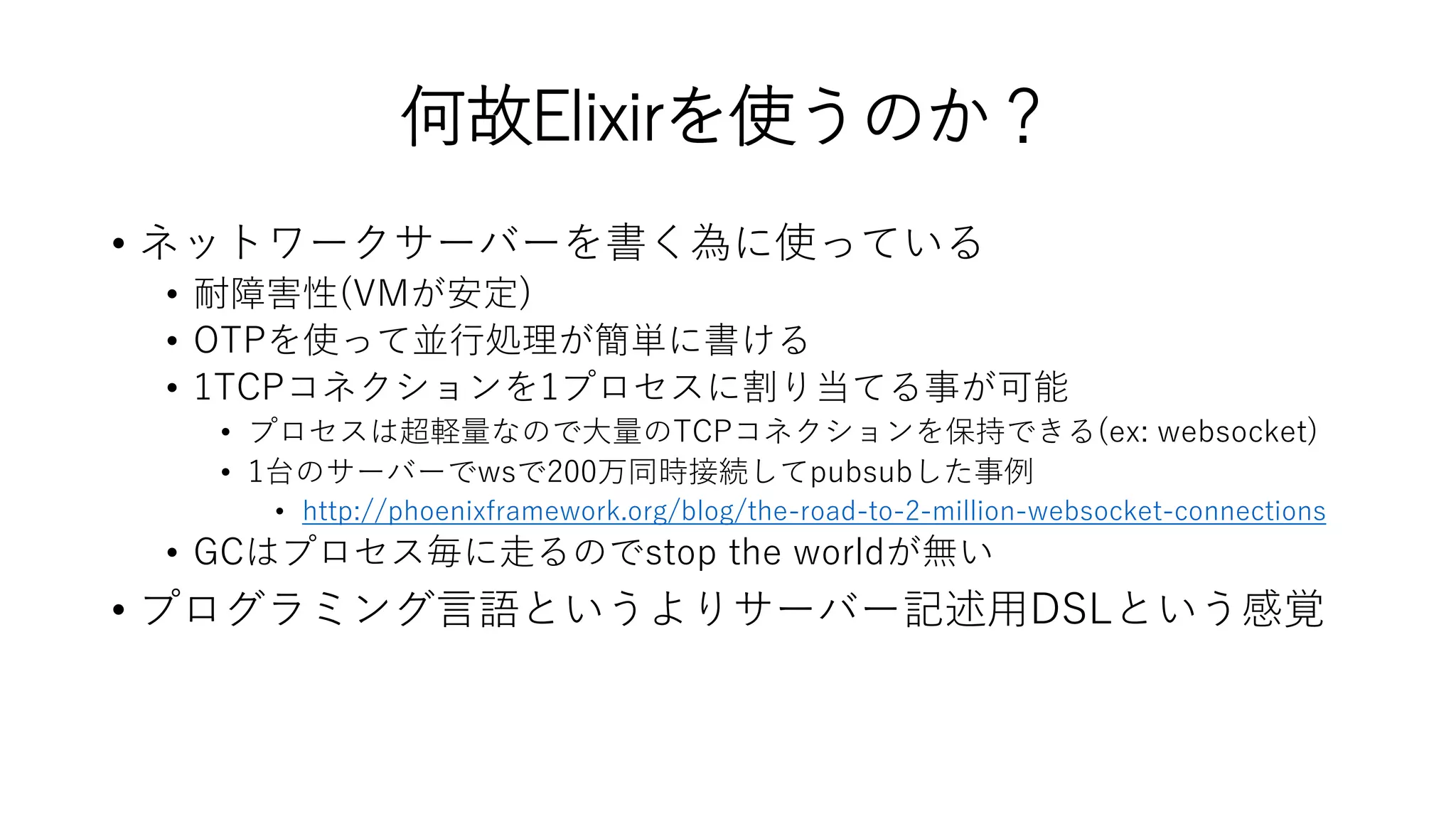 何故Elixirを使うのか？
• ネットワークサーバーを書く為に使っている
• 耐障害性(VMが安定)
• OTPを使って並行処理が簡単に書ける
• 1TCPコネクションを1プロセスに割り当てる事が可能
• プロセスは超軽量なので大量のTCPコネクションを保持できる(ex: websocket)
• 1台のサーバーでwsで200万同時接続してpubsubした事例
• http://phoenixframework.org/blog/the-road-to-2-million-websocket-connections
• GCはプロセス毎に走るのでstop the worldが無い
• プログラミング言語というよりサーバー記述用DSLという感覚
 