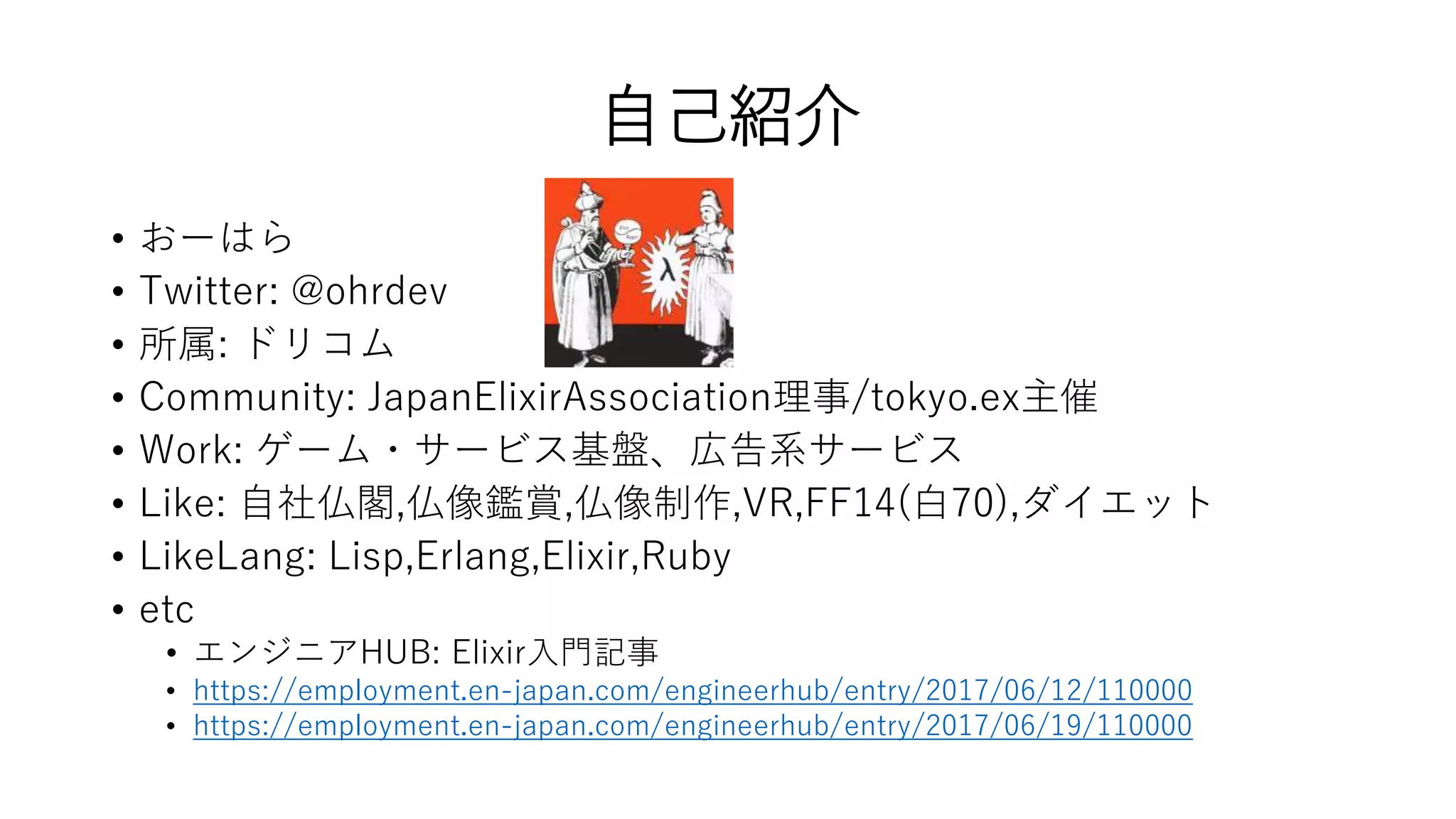 自己紹介
• おーはら
• Twitter: @ohrdev
• 所属: ドリコム
• Community: JapanElixirAssociation理事/tokyo.ex主催
• Work: ゲーム・サービス基盤、広告系サービス
• Like: 自社仏閣,仏像鑑賞,仏像制作,VR,FF14(白70),ダイエット
• LikeLang: Lisp,Erlang,Elixir,Ruby
• etc
• エンジニアHUB: Elixir入門記事
• https://employment.en-japan.com/engineerhub/entry/2017/06/12/110000
• https://employment.en-japan.com/engineerhub/entry/2017/06/19/110000
 