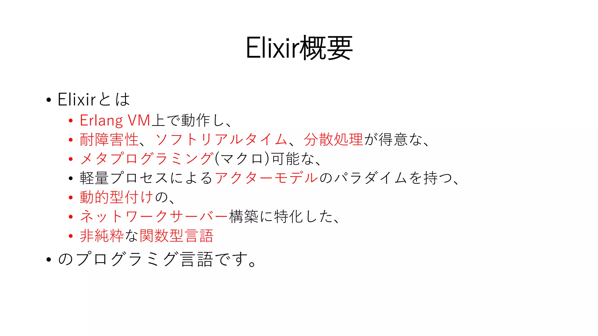 Elixir概要
• Elixirとは
• Erlang VM上で動作し、
• 耐障害性、ソフトリアルタイム、分散処理が得意な、
• メタプログラミング(マクロ)可能な、
• 軽量プロセスによるアクターモデルのパラダイムを持つ、
• 動的型付けの、
• ネットワークサーバー構築に特化した、
• 非純粋な関数型言語
• のプログラミグ言語です。
 