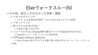 Elixirウォークスルー(N)
• その他、紹介しきれなかった特徴・機能
• メタプログラミング
• マクロ（Lispの様なAST操作、ただしS式ではなくタプルで表現)
• パターンマッチ
• 型システムは(まだ)ない
• 将来的に導入される予定
• コンパイルするとErlangVMの実行バイナリ(beam)が吐かれる
• Erlangのモジュールをシームレスに利用可能
• OTP(open telecom platform)
• Elixir/Erlangで並行プログラムを書く際に利用できるパターン・フレームワーク
• etc
 