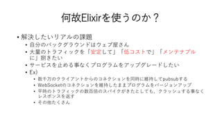 何故Elixirを使うのか？
• 解決したいリアルの課題
• 自分のバックグラウンドはウェブ屋さん
• 大量のトラフィックを「安定して」「低コストで」「メンテナブル
に」捌きたい
• サービスを止める事なくプログラムをアップグレードしたい
• Ex)
• 数千万のクライアントからのコネクションを同時に維持してpubsubする
• WebSocketのコネクションを維持したままプログラムをバージョンアップ
• 平時のトラフィックの数百倍のスパイクがきたとしても、クラッシュする事なく
レスポンスを返す
• その他たくさん
 