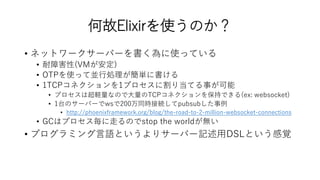 何故Elixirを使うのか？
• ネットワークサーバーを書く為に使っている
• 耐障害性(VMが安定)
• OTPを使って並行処理が簡単に書ける
• 1TCPコネクションを1プロセスに割り当てる事が可能
• プロセスは超軽量なので大量のTCPコネクションを保持できる(ex: websocket)
• 1台のサーバーでwsで200万同時接続してpubsubした事例
• http://phoenixframework.org/blog/the-road-to-2-million-websocket-connections
• GCはプロセス毎に走るのでstop the worldが無い
• プログラミング言語というよりサーバー記述用DSLという感覚
 