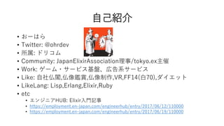 自己紹介
• おーはら
• Twitter: @ohrdev
• 所属: ドリコム
• Community: JapanElixirAssociation理事/tokyo.ex主催
• Work: ゲーム・サービス基盤、広告系サービス
• Like: 自社仏閣,仏像鑑賞,仏像制作,VR,FF14(白70),ダイエット
• LikeLang: Lisp,Erlang,Elixir,Ruby
• etc
• エンジニアHUB: Elixir入門記事
• https://employment.en-japan.com/engineerhub/entry/2017/06/12/110000
• https://employment.en-japan.com/engineerhub/entry/2017/06/19/110000
 