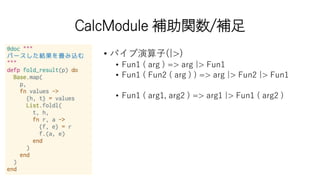 CalcModule 補助関数/補足
• パイプ演算子(|>)
• Fun1 ( arg ) => arg |> Fun1
• Fun1 ( Fun2 ( arg ) ) => arg |> Fun2 |> Fun1
• Fun1 ( arg1, arg2 ) => arg1 |> Fun1 ( arg2 )
 