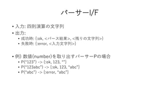 パーサーI/F
• 入力: 四則演算の文字列
• 出力:
• 成功時: {:ok, <パース結果>, <残りの文字列>}
• 失敗時: {:error, <入力文字列>}
• 例) 数値(number)を取り出すパーサーPの場合
• P(“123”) -> {:ok, 123, “”}
• P(“123abc”) -> {:ok, 123, “abc”}
• P(“abc”) -> {:error, “abc”}
 