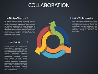COLLABORATION
Unity TechnologiesX-Design Venture
VNR VJIET
Unity is all about technology that's both
uniquely usable and extremely powerful.
Focusing on clear interplay of features and
functionality – from your perspective. As a
company we are all about building that
technology, driving it forwards, and
supporting it.
Funded entirely by educationists,
industrialists, businessmen and
individuals, VIGNANA JYOTHI SOCIETY
was conceived in the year 1990 as a not-
for-profit organization. Education
determines a society's growth and
development. Therefore VIGNANA
JYOTHI decided to make utmost
contribution to the society through
Education. The members, being eminent
personalities and philanthropists, who
have been successful in their
endeavours, set out with a common
desire to serve the community through
value based education.
Our logo of colourful capsules converging and then
diverging represents our philosophy and theme of
business - convergence of knowledge and technologies
for divergent applications. It is the philosophy of
X_Design to converge the leading edges of
technologies and skillfully turn them into products and
services that are innovative and catering to varied
needs. Customer delight is our focal point and
underscores all our activities.
 