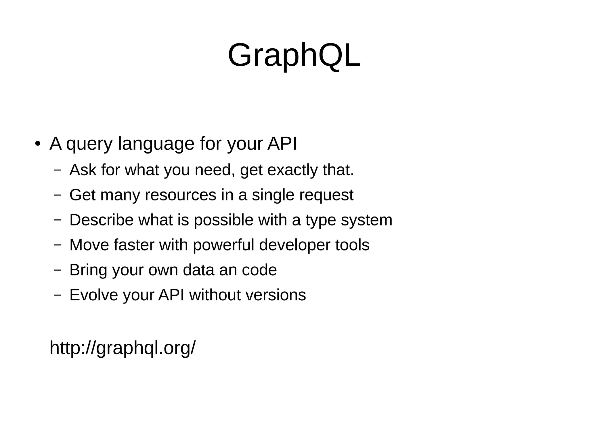 GraphQL
● A query language for your API
– Ask for what you need, get exactly that.
– Get many resources in a single request
– Describe what is possible with a type system
– Move faster with powerful developer tools
– Bring your own data an code
– Evolve your API without versions
http://graphql.org/
 