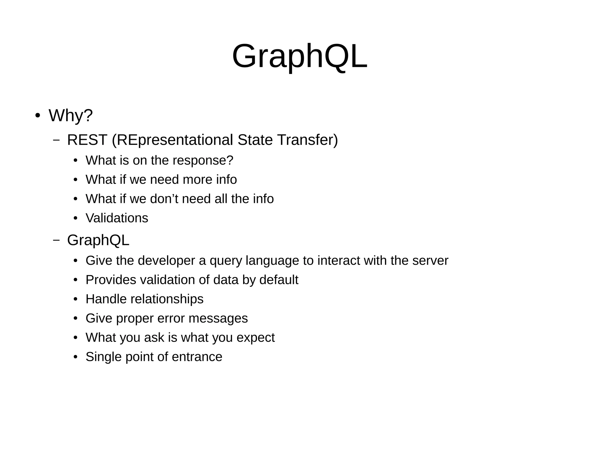 GraphQL
● Why?
– REST (REpresentational State Transfer)
● What is on the response?
● What if we need more info
● What if we don’t need all the info
● Validations
– GraphQL
● Give the developer a query language to interact with the server
● Provides validation of data by default
● Handle relationships
● Give proper error messages
● What you ask is what you expect
● Single point of entrance
 