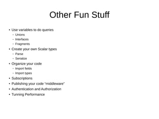 Other Fun Stuff
● Use variables to do queries
– Unions
– Interfaces
– Fragments
● Create your own Scalar types
– Parse
– Serialize
● Organize your code
– Import fields
– Import types
● Subscriptions
● Publishing your code “middleware”
● Authentication and Authorization
● Tunning Performance
 