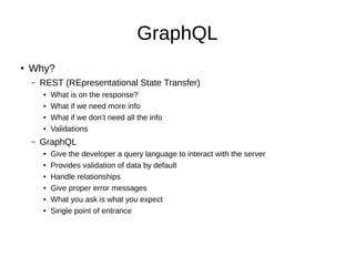 GraphQL
● Why?
– REST (REpresentational State Transfer)
● What is on the response?
● What if we need more info
● What if we don’t need all the info
● Validations
– GraphQL
● Give the developer a query language to interact with the server
● Provides validation of data by default
● Handle relationships
● Give proper error messages
● What you ask is what you expect
● Single point of entrance
 
