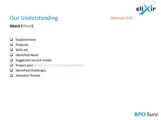 Our Understanding                                       Optional slide

About (Client)


   Establishment
   Products
   Skills set
   Identified Need
   Suggested service model
   Project plan (if any at the time of presentation)
   Identified Challenges
   Potential Threats
 