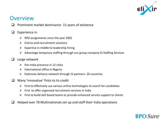 Overview
 Prominent market dominance- 11 years of existence

 Experience in
      RPO assignments since the year 2002
      End-to-end recruitment solutions
      Expertise in middle to leadership hiring
      Advantage temporary staffing through our group company Gi Staffing Services

 Large network
      Pan India presence in 12 cities
      International office in Nigeria
      Extensive delivery network through JV partners- 20 countries

 Many ‘innovative’ firsts to its credit
      First to effectively use various online technologies to search for candidates
      First to offer organised recruitment services in India
      First to build skill based teams to provide enhanced service support to clients

 Helped over 70 Multinationals set up and staff their India operations
 