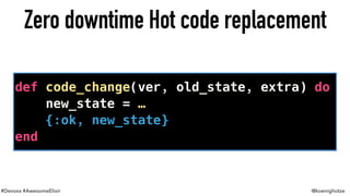#Devoxx #AwesomeElixir @koenighotze
Zero downtime Hot code replacement
def code_change(ver, old_state, extra) do
new_state = …
{:ok, new_state}
end
 