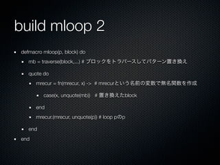 build mloop 2
defmacro mloop(p, block) do
   mb = traverse(block,...) # ブロックをトラバースしてパターン置き換え

   quote do
      mrecur = fn(mrecur, x) -> # mrecurという名前の変数で無名関数を作成

         case(x, unquote(mb)) # 置き換えたblock

      end
      mrecur.(mrecur, unquote(p)) # loop pのp

   end
end
 
