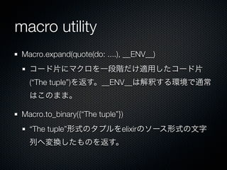 macro utility
 Macro.expand(quote(do: ....), __ENV__)
   コード片にマクロを一段階だけ適用したコード片
   (“The tuple”)を返す。__ENV__は解釈する環境で通常
   はこのまま。

 Macro.to_binary({“The tuple”})
   “The tuple”形式のタプルをelixirのソース形式の文字
   列へ変換したものを返す。
 