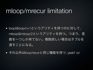mloop/mrecur limitation

 loopはloop/n+1というアリティを持つのに対して、
 mloopはmloop/2というアリティを持つ。つまり、変
 数を一つしか持てない。複数欲しい場合はタプルを
 渡すことになる。

 それ以外はloop/recurと同じ機能を持つ, yeah! o/
 