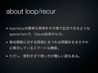 about loop/recur

loop/recurは簡単な再帰をその場で記述できるような
special formで、Clojure由来のもの。

無名関数に対する再帰にまつわる問題ををまろやか
に解決しているスマートな機能。

ただし、便利すぎて使い方が難しい面もある。
 