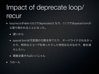 Impact of deprecate loop/
recur
loop/recurがelixir-0.6.0でdeprecatedとなり、0.7.0ではspecial formか
ら取り除かれることになった。

  遅いから

  special formは可変個の引数を持てたり、オーバライドされなかっ
  たり、特別なスコープを持ったりした特別なものなので、数を減
  らしたい。

  関数定義すればいいじゃん

うわーん
 