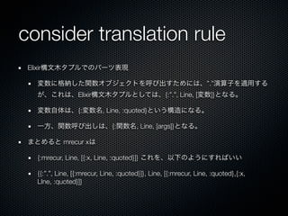 consider translation rule
 Elixir構文木タプルでのパーツ表現

   変数に格納した関数オブジェクトを呼び出すためには、”.”演算子を適用する
   が、これは、Elixir構文木タプルとしては、{:”.”, Line, [変数]}となる。

   変数自体は、{:変数名, Line, :quoted}という構造になる。

   一方、関数呼び出しは、{:関数名, Line, [args]}となる。

 まとめると mrecur xは

   {:mrecur, Line, [{:x, Line, :quoted}]} これを、以下のようにすればいい

   {{:”.”, Line, [{:mrecur, Line, :quoted}]}, Line, [{:mrecur, Line, :quoted},{:x,
   LIne, :quoted}]}
 