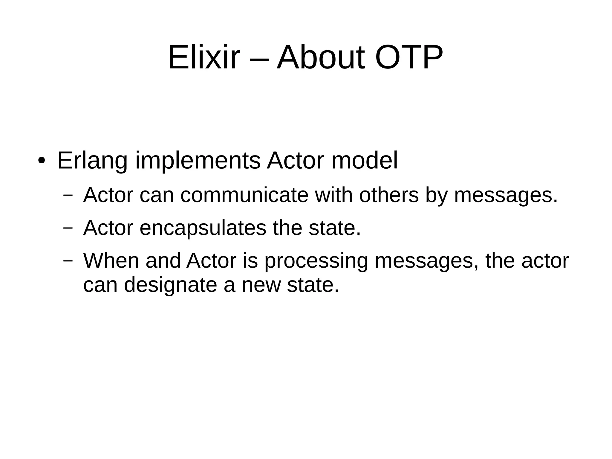 Elixir – About OTP
● Erlang implements Actor model
– Actor can communicate with others by messages.
– Actor encapsulates the state.
– When and Actor is processing messages, the actor
can designate a new state.
 