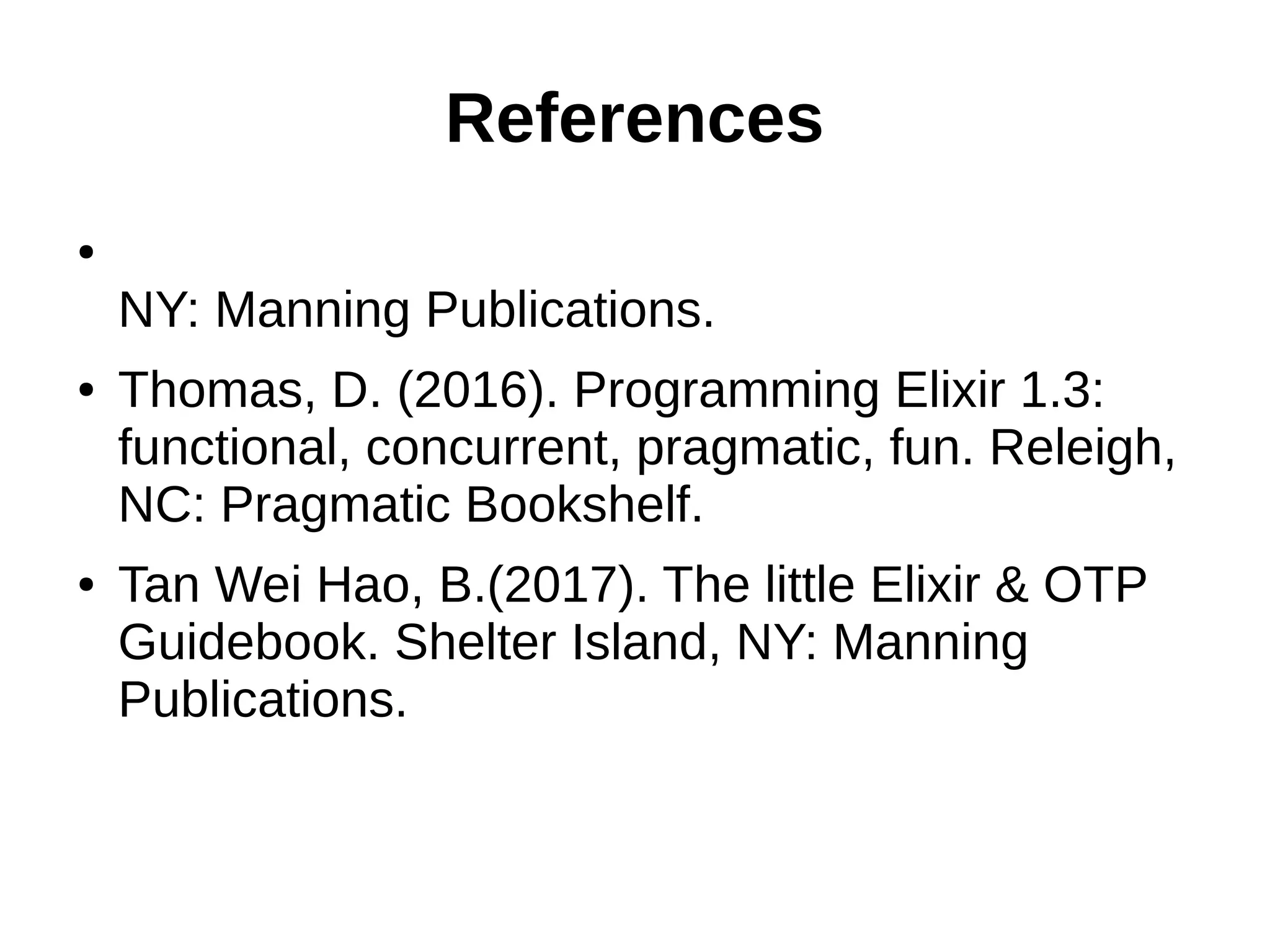 References
●
NY: Manning Publications.
● Thomas, D. (2016). Programming Elixir 1.3:
functional, concurrent, pragmatic, fun. Releigh,
NC: Pragmatic Bookshelf.
● Tan Wei Hao, B.(2017). The little Elixir & OTP
Guidebook. Shelter Island, NY: Manning
Publications.
 